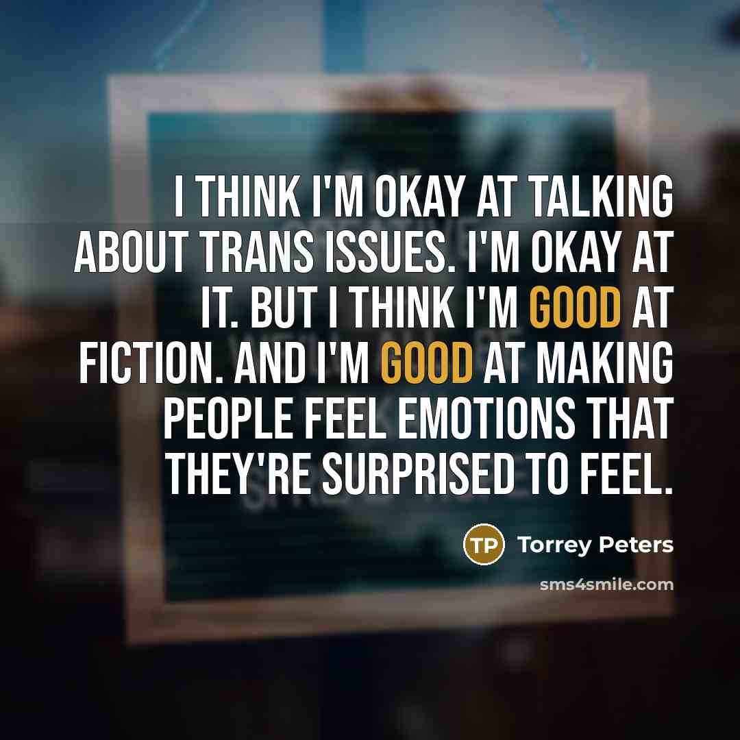 “I think I'm okay at talking about trans issues. I'm okay at it. But I think I'm good at fiction. And I'm good at making people feel emotions that they're surprised to feel.” quote by Torrey Peters