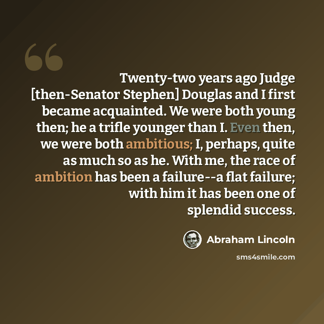 “Twenty-two years ago Judge [then-Senator Stephen] Douglas and I first became acquainted. We were both young then; he a trifle younger than I. Even then, we were both ambitious; I, perhaps, quite as much so as he. With me, the race of ambition has been a failure--a flat failure; with him it has…” quote by Abraham Lincoln