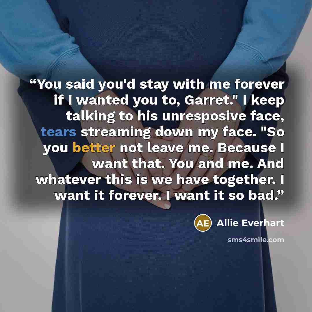 “You said you'd stay with me forever if I wanted you to, Garret." I keep talking to his unresposive face, tears streaming down my face. "So you better not leave me. Because I want that. You and me. And whatever this is we have together. I want it forever. I want it so bad.” quote by Allie Everhart