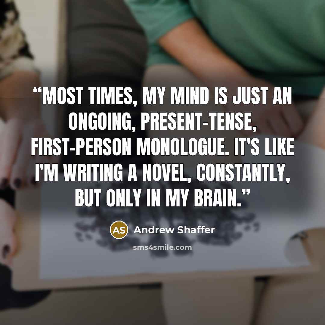 “Most times, my mind is just an ongoing, present-tense, first-person monologue. It's like I'm writing a novel, constantly, but only in my brain.” quote by Andrew Shaffer