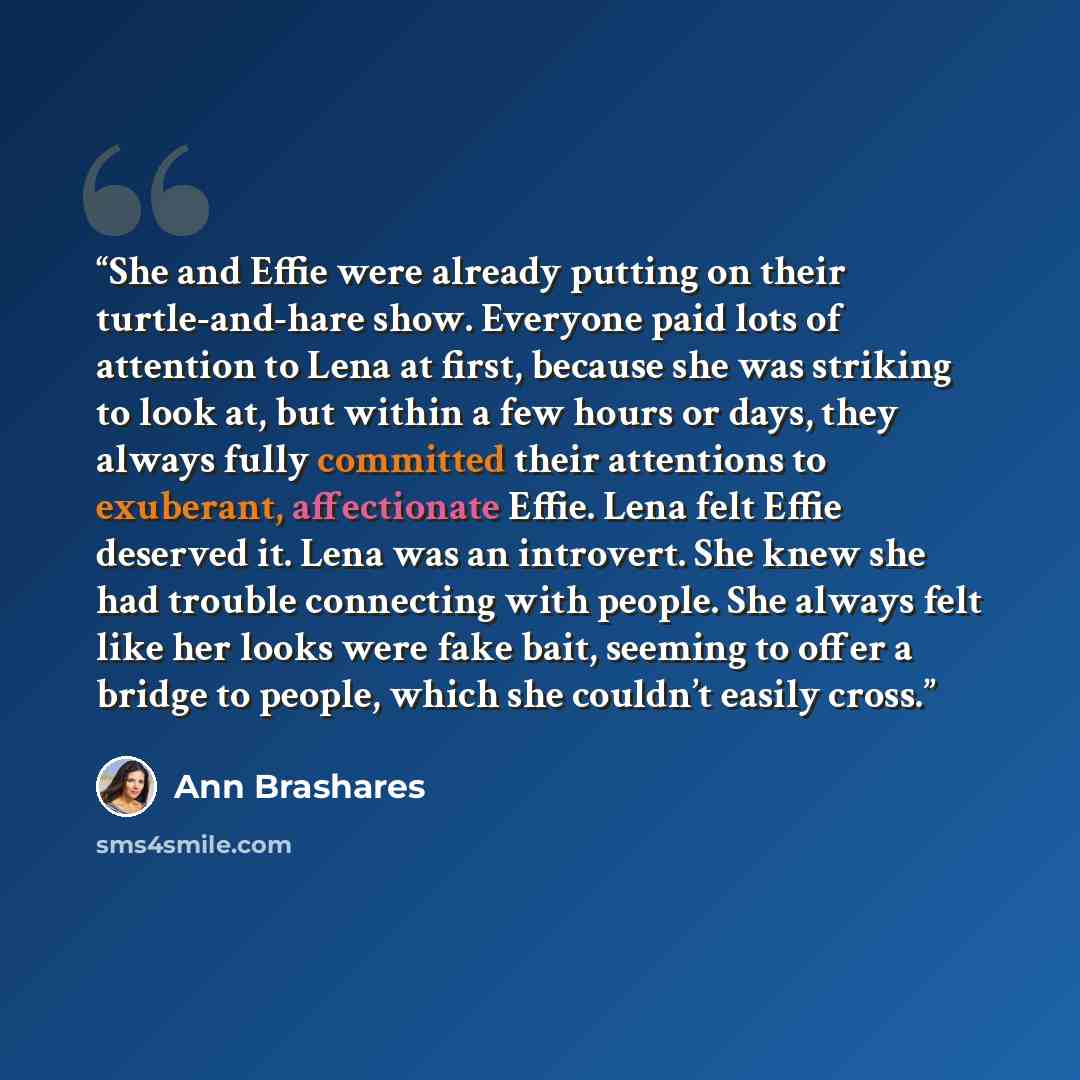 “She and Effie were already putting on their turtle-and-hare show. Everyone paid lots of attention to Lena at first, because she was striking to look at, but within a few hours or days, they always fully committed their attentions to exuberant, affectionate Effie. Lena felt Effie deserved it. Lena…” quote by Ann Brashares