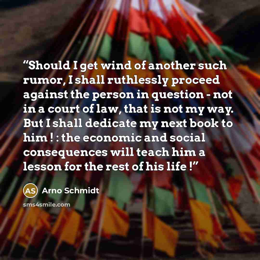 “Should I get wind of another such rumor, I shall ruthlessly proceed against the person in question - not in a court of law, that is not my way. But I shall dedicate my next book to him ! : the economic and social consequences will teach him a lesson for the rest of his life !” quote by Arno Schmidt