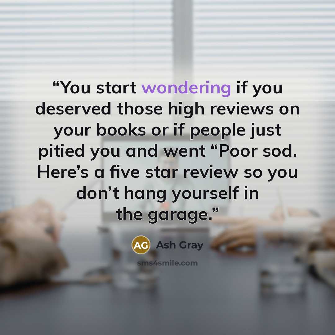 “You start wondering if you deserved those high reviews on your books or if people just pitied you and went “Poor sod. Here’s a five star review so you don’t hang yourself in the garage.” quote by Ash Gray