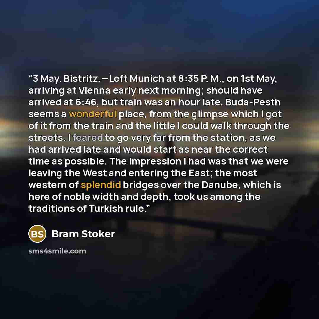 “3 May. Bistritz.—Left Munich at 8:35 P. M., on 1st May, arriving at Vienna early next morning; should have arrived at 6:46, but train was an hour late. Buda-Pesth seems a wonderful place, from the glimpse which I got of it from the train and the little I could walk through the streets. I feared to…” quote by Bram Stoker