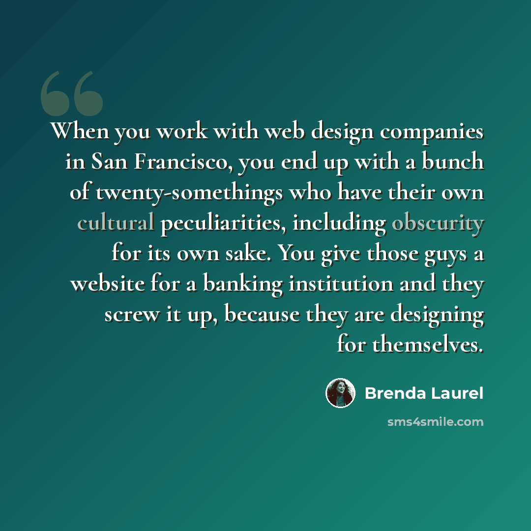 “When you work with web design companies in San Francisco, you end up with a bunch of twenty-somethings who have their own cultural peculiarities, including obscurity for its own sake. You give those guys a website for a banking institution and they screw it up, because they are designing for…” quote by Brenda Laurel