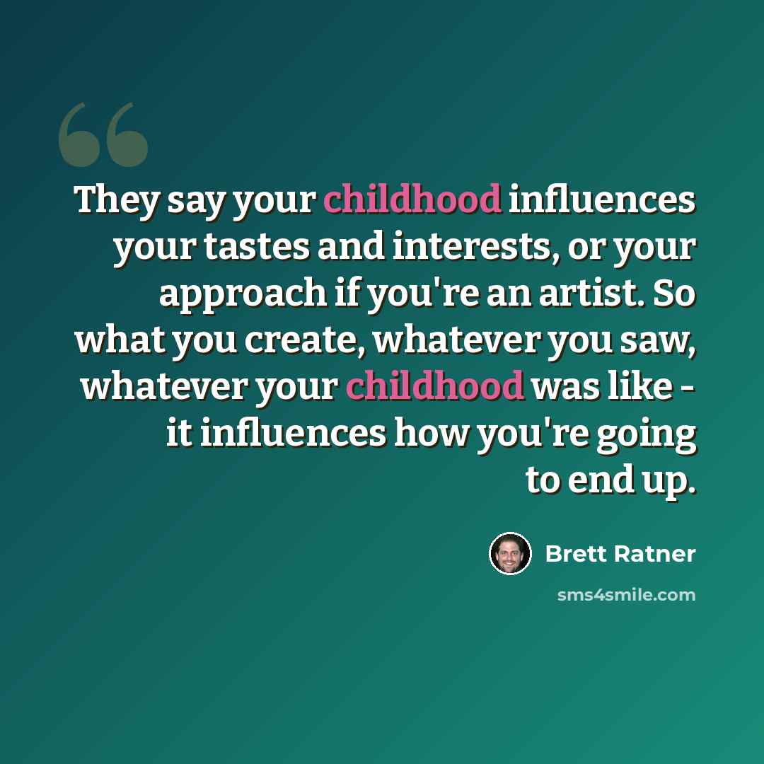 “They say your childhood influences your tastes and interests, or your approach if you're an artist. So what you create, whatever you saw, whatever your childhood was like - it influences how you're going to end up.” quote by Brett Ratner