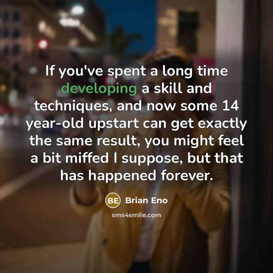 “If you've spent a long time developing a skill and techniques, and now some 14 year-old upstart can get exactly the same result, you might feel a bit miffed I suppose, but that has happened forever.” quote by Brian Eno
