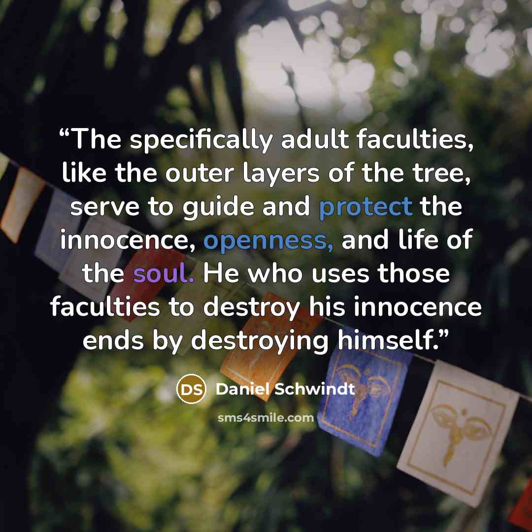“The specifically adult faculties, like the outer layers of the tree, serve to guide and protect the innocence, openness, and life of the soul. He who uses those faculties to destroy his innocence ends by destroying himself.” quote by Daniel Schwindt