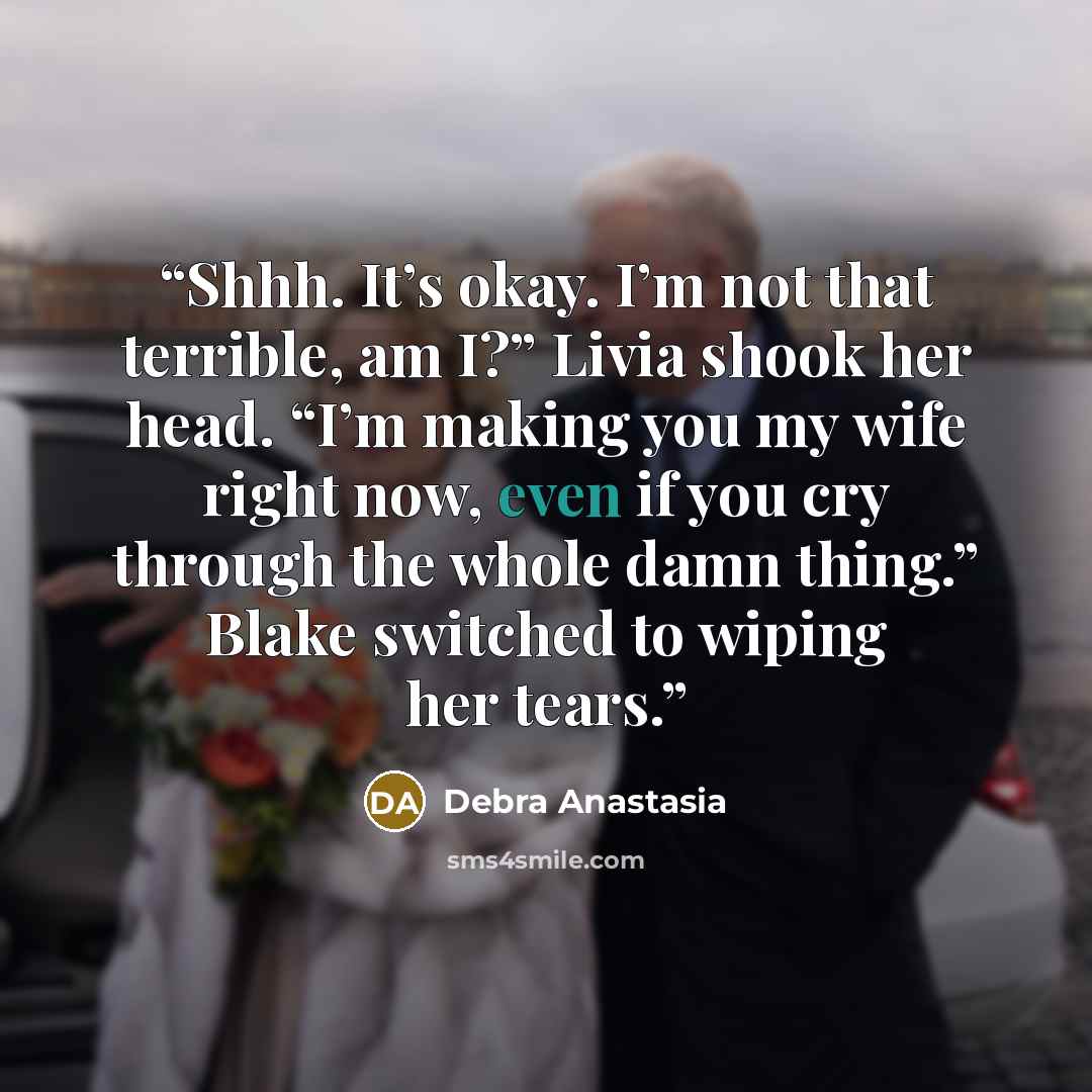 “Shhh. It’s okay. I’m not that terrible, am I?” Livia shook her head. “I’m making you my wife right now, even if you cry through the whole damn thing.” Blake switched to wiping her tears.” quote by Debra Anastasia