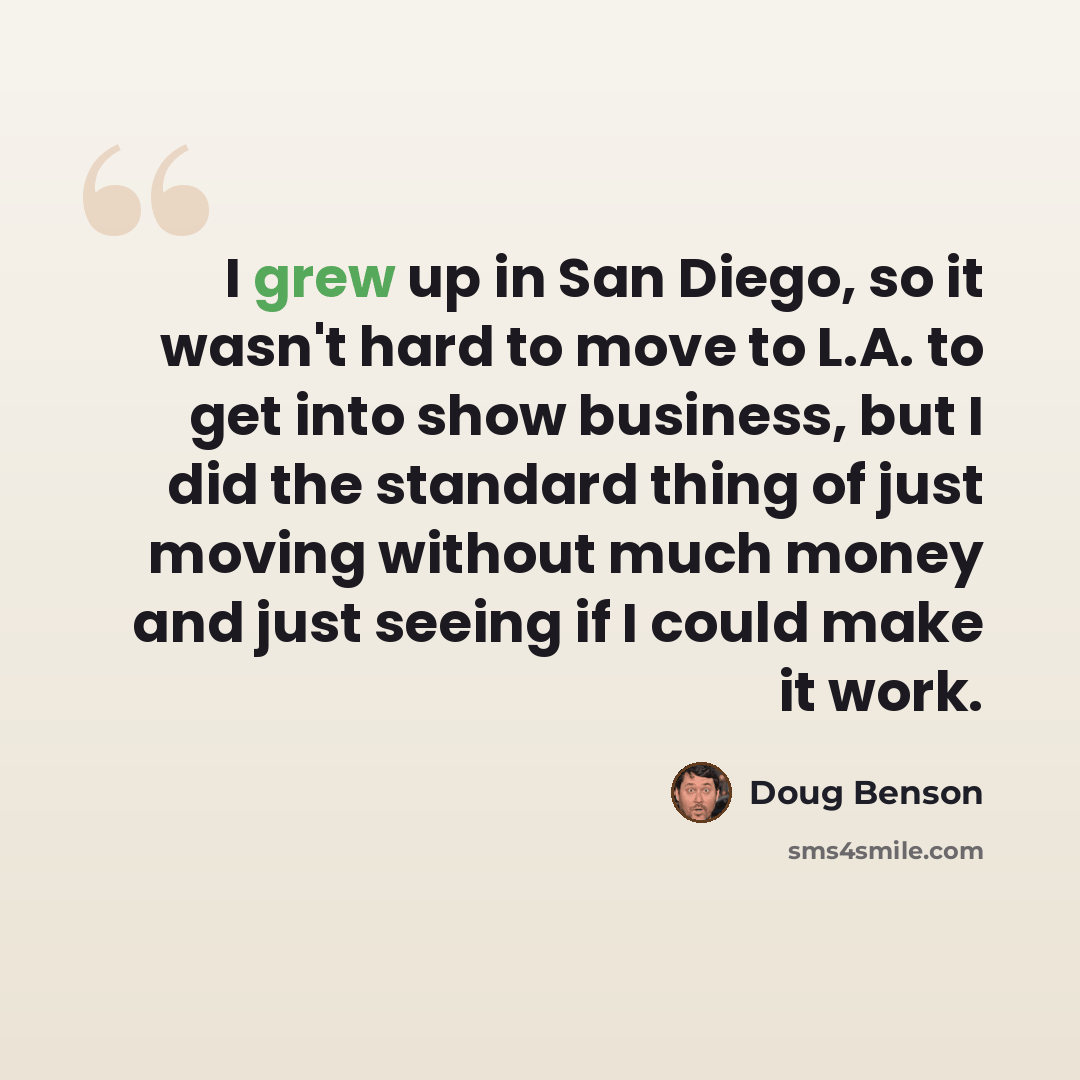 “I grew up in San Diego, so it wasn't hard to move to L.A. to get into show business, but I did the standard thing of just moving without much money and just seeing if I could make it work.” quote by Doug Benson