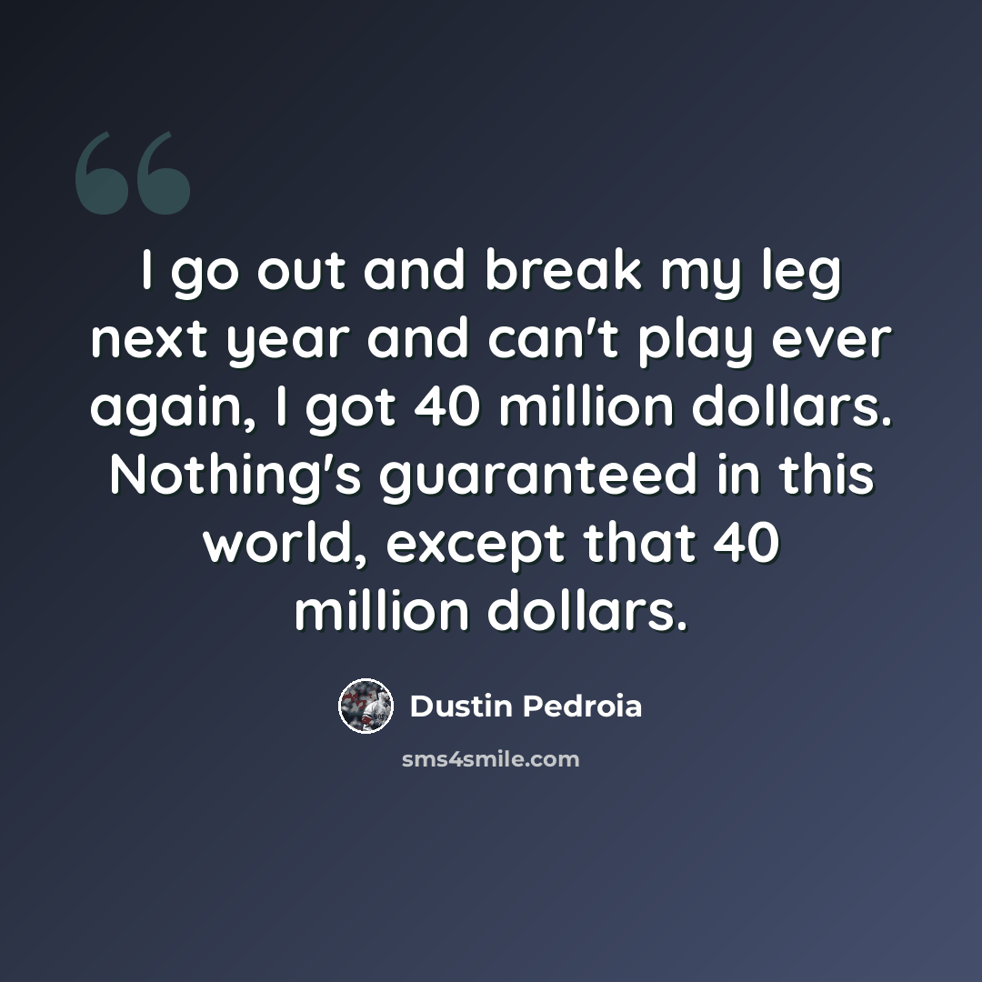 “I go out and break my leg next year and can't play ever again, I got 40 million dollars. Nothing's guaranteed in this world, except that 40 million dollars.” quote by Dustin Pedroia