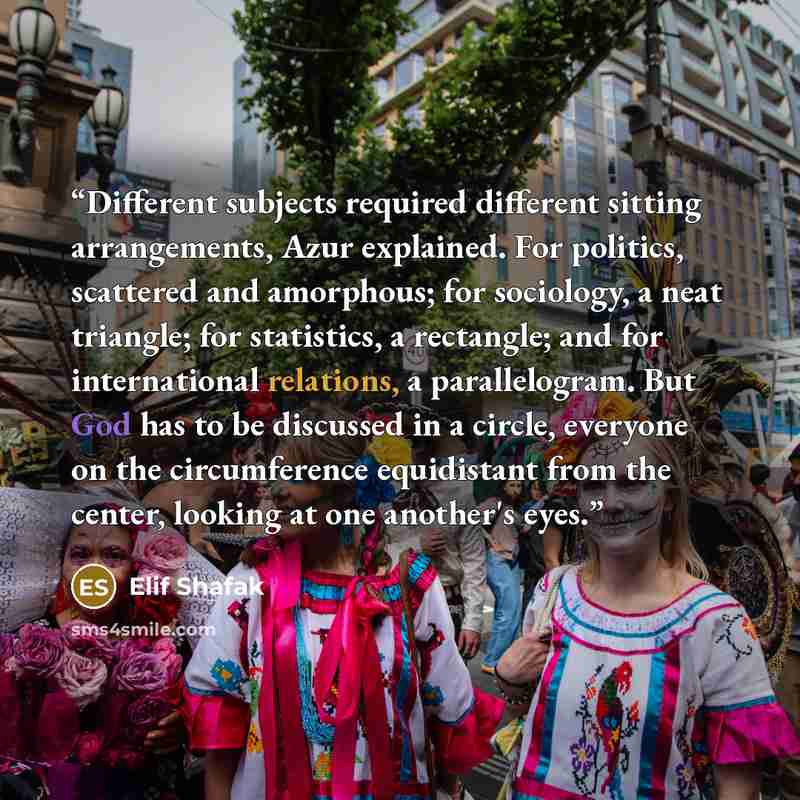 “Different subjects required different sitting arrangements, Azur explained. For politics, scattered and amorphous; for sociology, a neat triangle; for statistics, a rectangle; and for international relations, a parallelogram. But God has to be discussed in a circle, everyone on the circumference…” quote by Elif Shafak