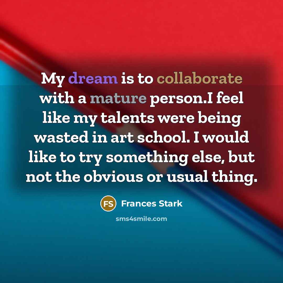 “My dream is to collaborate with a mature person.I feel like my talents were being wasted in art school. I would like to try something else, but not the obvious or usual thing.” quote by Frances Stark