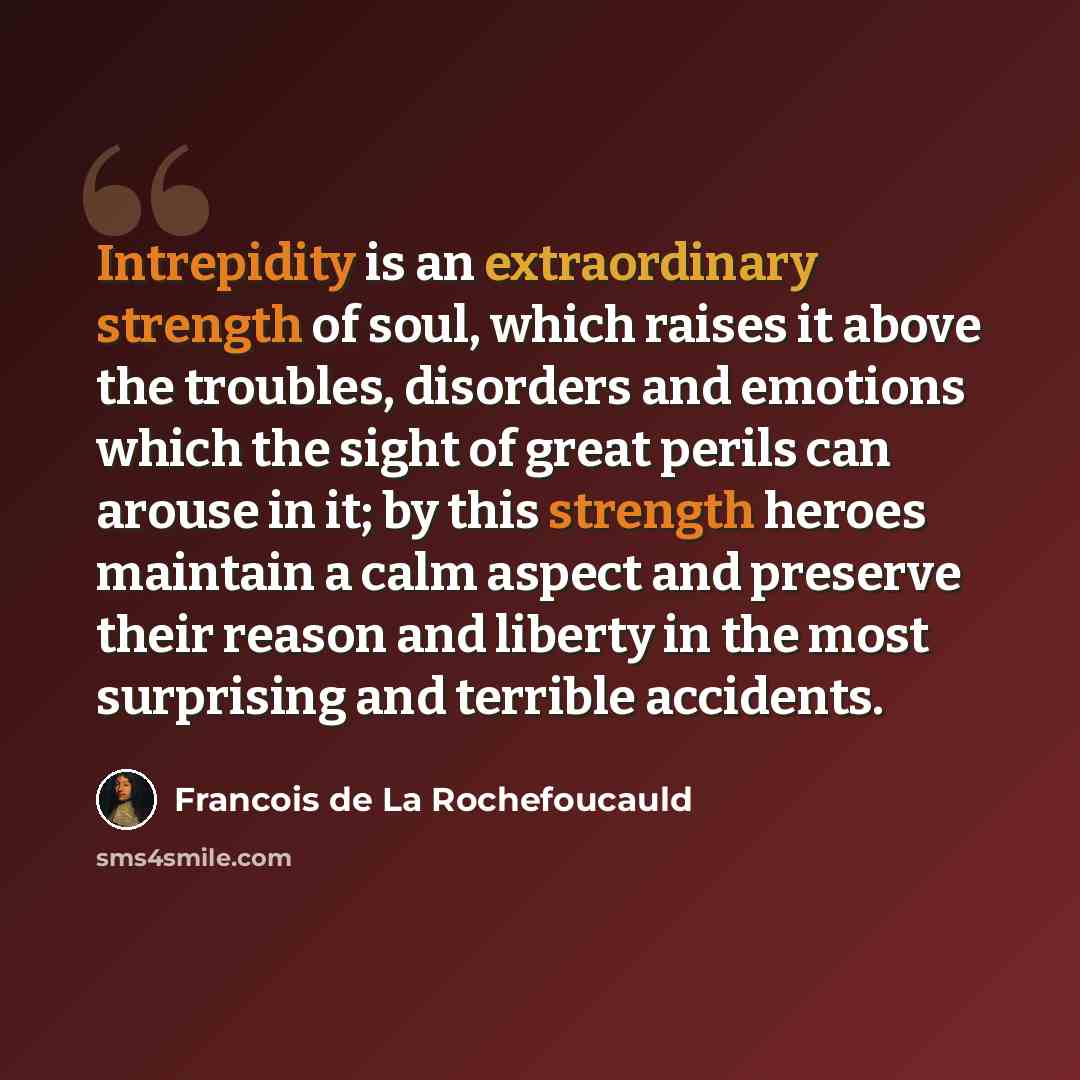 “Intrepidity is an extraordinary strength of soul, which raises it above the troubles, disorders and emotions which the sight of great perils can arouse in it; by this strength heroes maintain a calm aspect and preserve their reason and liberty in the most surprising and terrible accidents.” quote by Francois de La Rochefoucauld