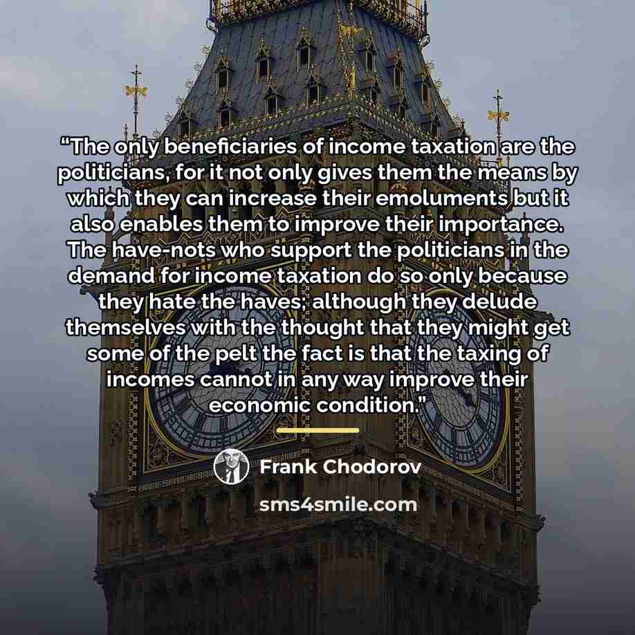 “The only beneficiaries of income taxation are the politicians, for it not only gives them the means by which they can increase their emoluments but it also enables them to improve their importance. The have-nots who support the politicians in the demand for income taxation do so only because they…” quote by Frank Chodorov