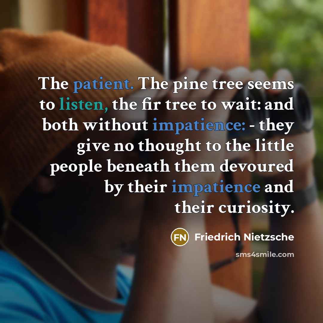 “The patient. The pine tree seems to listen, the fir tree to wait: and both without impatience: - they give no thought to the little people beneath them devoured by their impatience and their curiosity.” quote by Friedrich Nietzsche