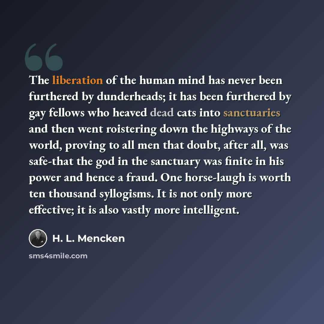“The liberation of the human mind has never been furthered by dunderheads; it has been furthered by gay fellows who heaved dead cats into sanctuaries and then went roistering down the highways of the world, proving to all men that doubt, after all, was safe-that the god in the sanctuary was finite…” quote by H. L. Mencken