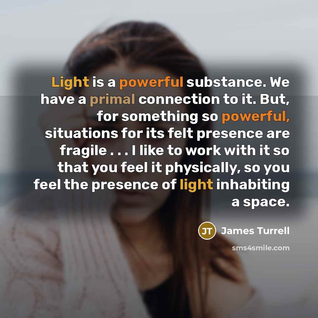 “Light is a powerful substance. We have a primal connection to it. But, for something so powerful, situations for its felt presence are fragile . . . I like to work with it so that you feel it physically, so you feel the presence of light inhabiting a space.” quote by James Turrell