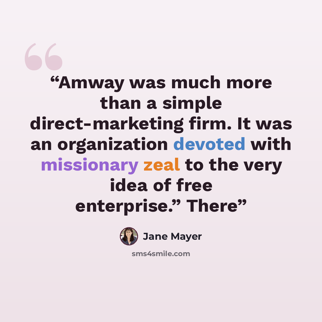 “Amway was much more than a simple direct-marketing firm. It was an organization devoted with missionary zeal to the very idea of free enterprise.” There” quote by Jane Mayer
