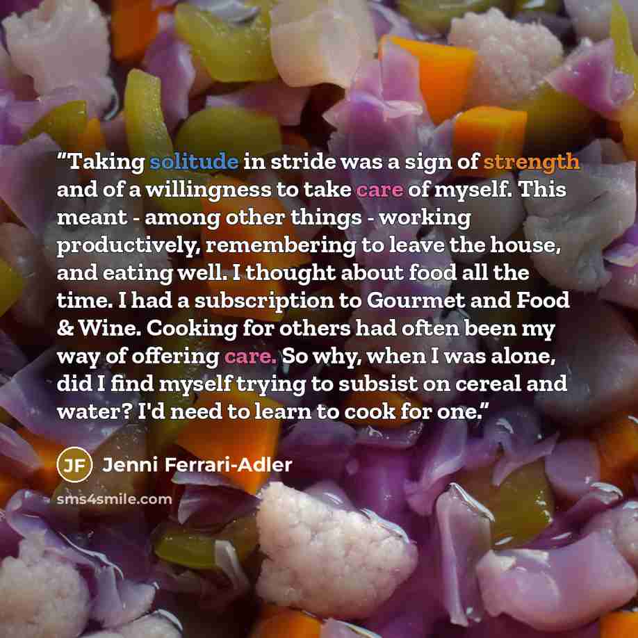 “Taking solitude in stride was a sign of strength and of a willingness to take care of myself. This meant - among other things - working productively, remembering to leave the house, and eating well. I thought about food all the time. I had a subscription to Gourmet and Food & Wine. Cooking for…” quote by Jenni Ferrari-Adler