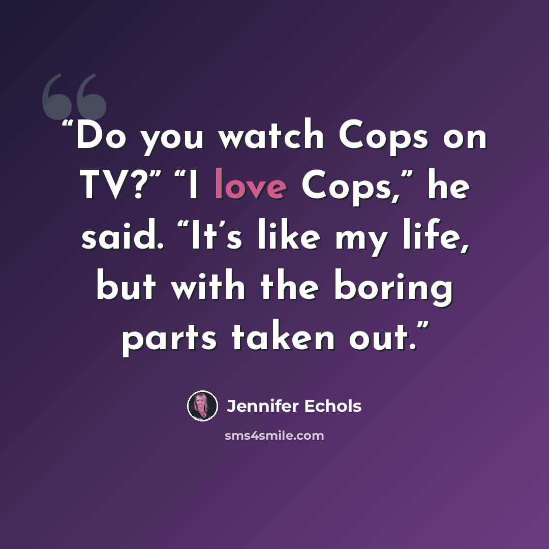 “Do you watch Cops on TV?” “I love Cops,” he said. “It’s like my life, but with the boring parts taken out.” quote by Jennifer Echols