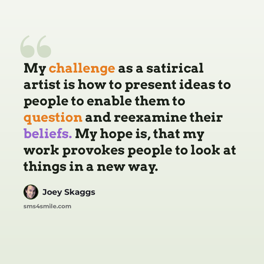 “My challenge as a satirical artist is how to present ideas to people to enable them to question and reexamine their beliefs. My hope is, that my work provokes people to look at things in a new way.” quote by Joey Skaggs