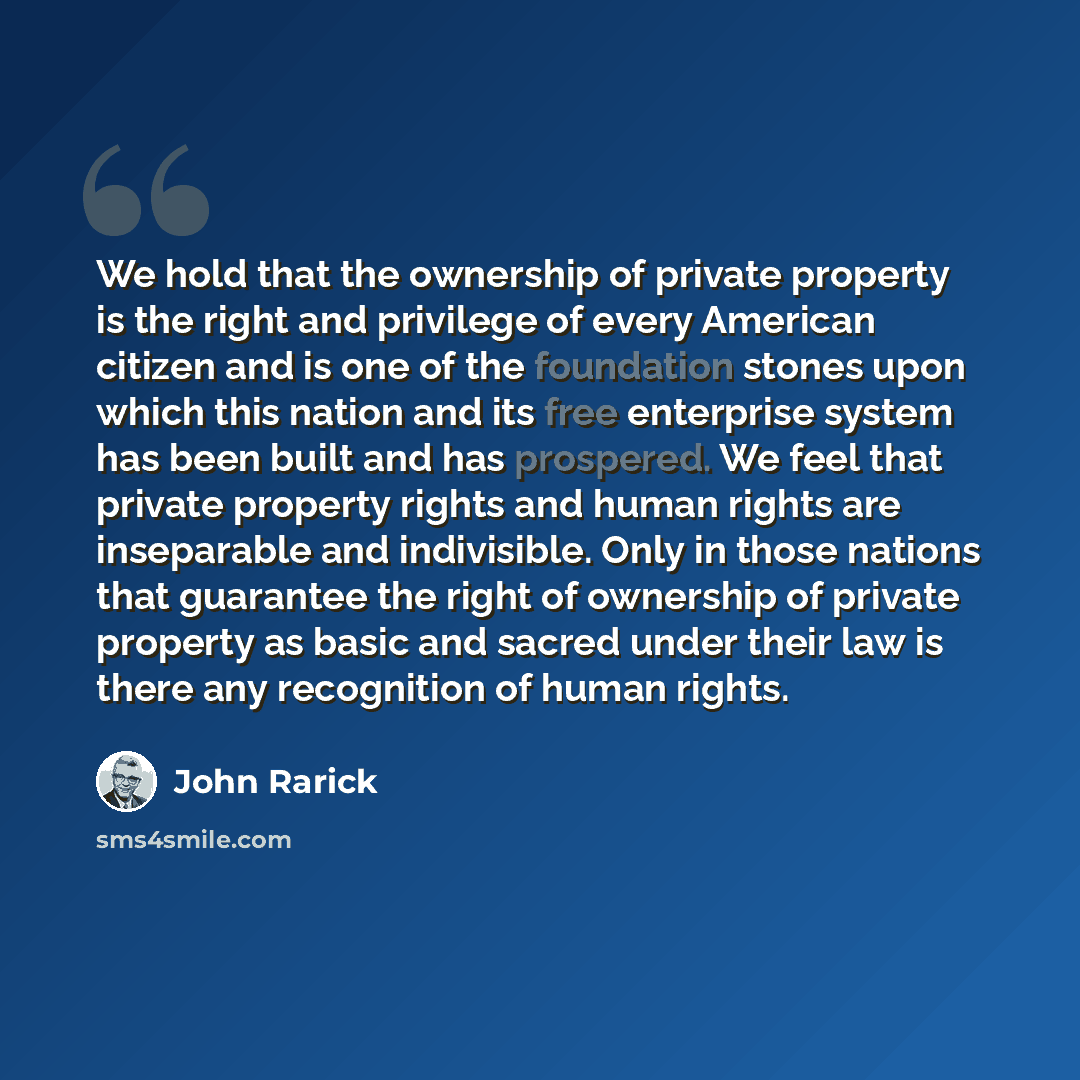 “We hold that the ownership of private property is the right and privilege of every American citizen and is one of the foundation stones upon which this nation and its free enterprise system has been built and has prospered. We feel that private property rights and human rights are inseparable and…” quote by John Rarick