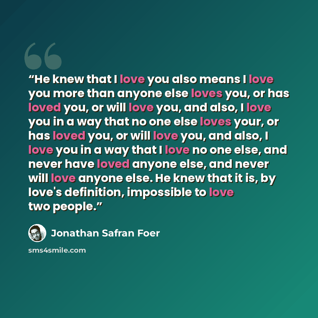 “He knew that I love you also means I love you more than anyone else loves you, or has loved you, or will love you, and also, I love you in a way that no one else loves your, or has loved you, or will love you, and also, I love you in a way that I love no one else, and never have loved anyone else…” quote by Jonathan Safran Foer