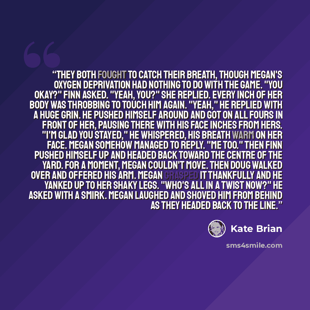 “They both fought to catch their breath, though Megan's oxygen deprivation had nothing to do with the game. "You okay?" Finn asked. "Yeah, you?" she replied. Every inch of her body was throbbing to touch him again. "Yeah," he replied with a huge grin. He pushed himself around and got on all fours…” quote by Kate Brian