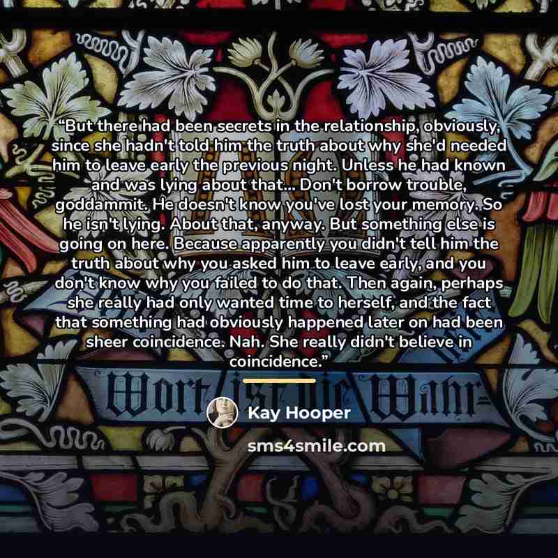 “But there had been secrets in the relationship, obviously, since she hadn't told him the truth about why she'd needed him to leave early the previous night. Unless he had known and was lying about that… Don't borrow trouble, goddammit. He doesn't know you've lost your memory. So he isn't lying…” quote by Kay Hooper