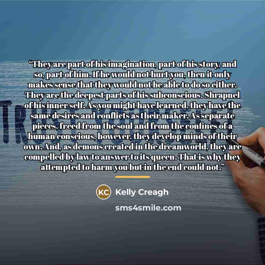 “They are part of his imagination, part of his story, and so, part of him. If he would not hurt you, then it only makes sense that they would not be able to do so either. They are the deepest parts of his subconscious. Shrapnel of his inner self. As you might have learned, they have the same…” quote by Kelly Creagh