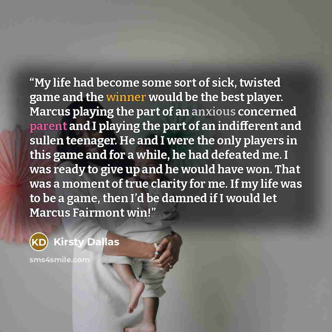 “My life had become some sort of sick, twisted game and the winner would be the best player. Marcus playing the part of an anxious concerned parent and I playing the part of an indifferent and sullen teenager. He and I were the only players in this game and for a while, he had defeated me. I was…” quote by Kirsty Dallas