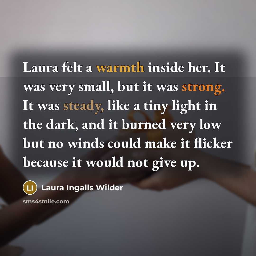 “Laura felt a warmth inside her. It was very small, but it was strong. It was steady, like a tiny light in the dark, and it burned very low but no winds could make it flicker because it would not give up.” quote by Laura Ingalls Wilder