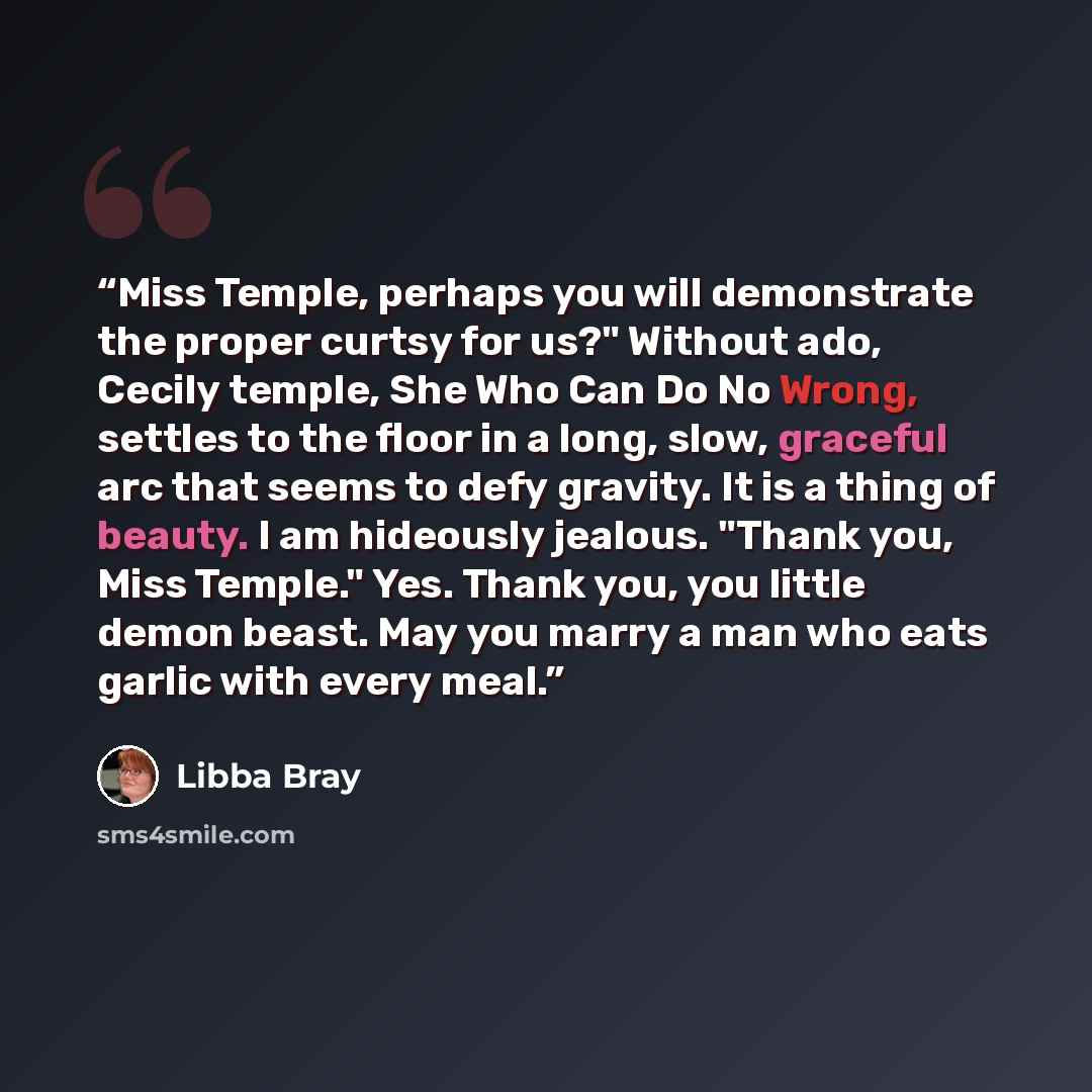 “Miss Temple, perhaps you will demonstrate the proper curtsy for us?" Without ado, Cecily temple, She Who Can Do No Wrong, settles to the floor in a long, slow, graceful arc that seems to defy gravity. It is a thing of beauty. I am hideously jealous. "Thank you, Miss Temple." Yes. Thank you, you…” quote by Libba Bray
