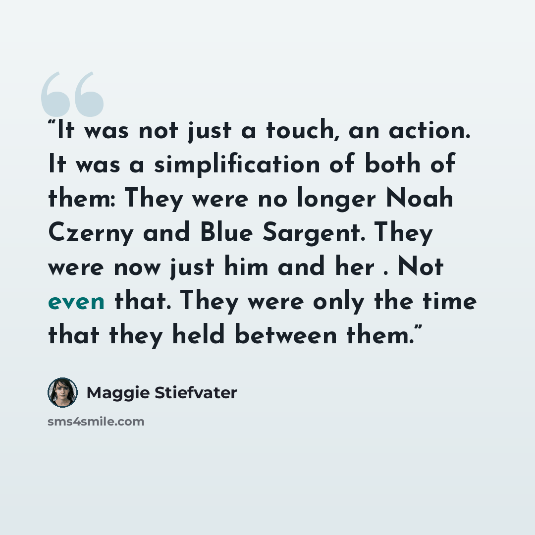 “It was not just a touch, an action. It was a simplification of both of them: They were no longer Noah Czerny and Blue Sargent. They were now just him and her . Not even that. They were only the time that they held between them.” quote by Maggie Stiefvater