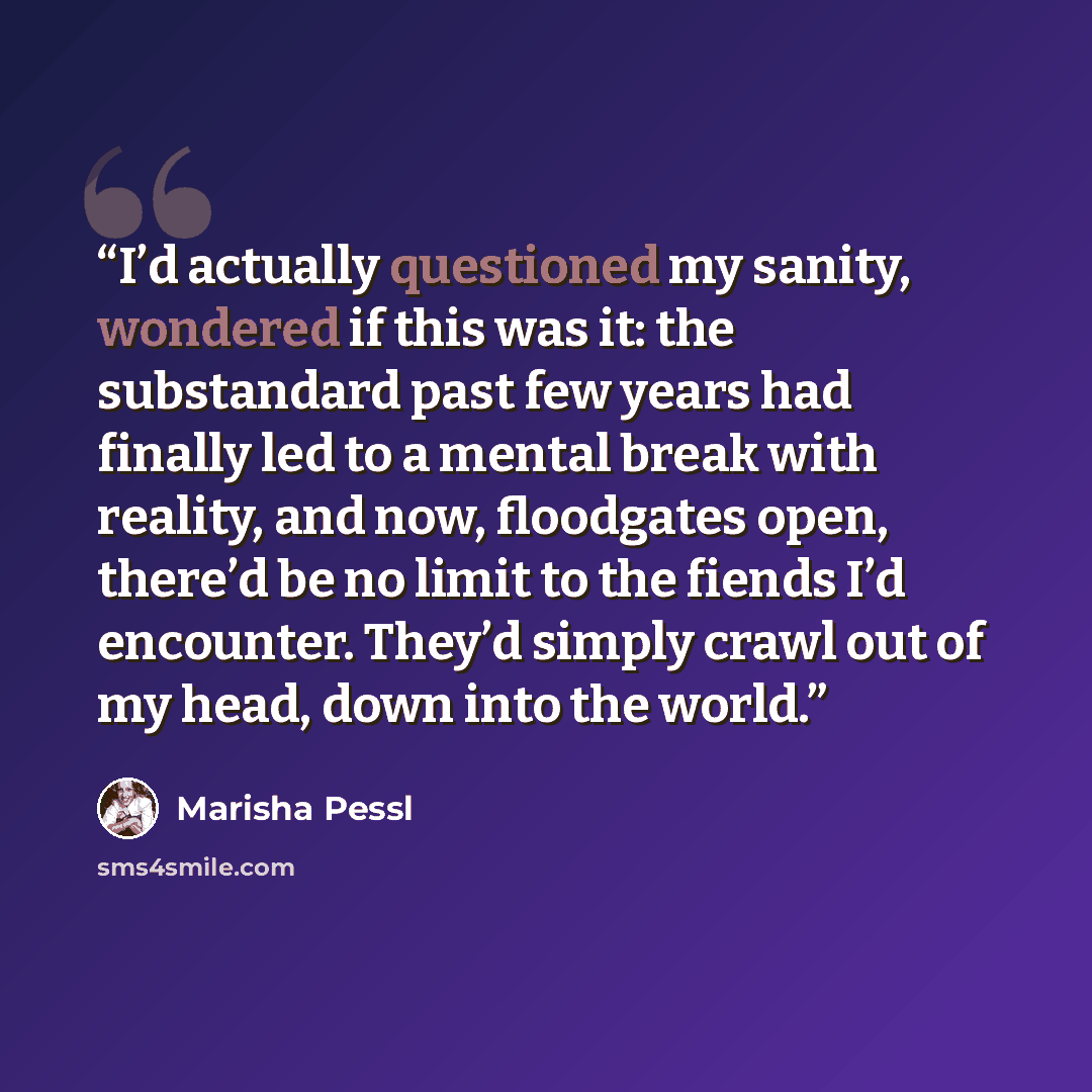 “I’d actually questioned my sanity, wondered if this was it: the substandard past few years had finally led to a mental break with reality, and now, floodgates open, there’d be no limit to the fiends I’d encounter. They’d simply crawl out of my head, down into the world.” quote by Marisha Pessl