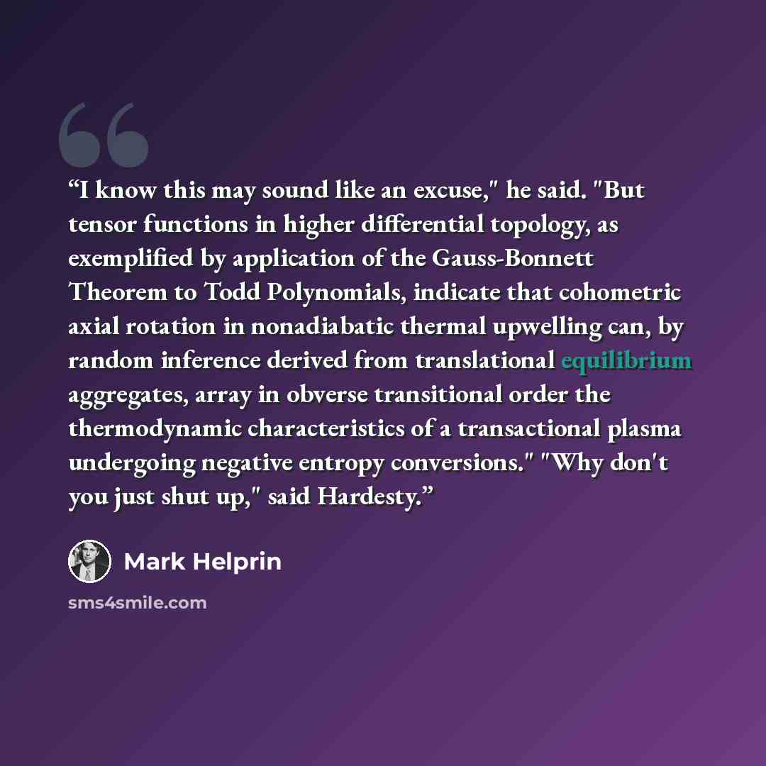“I know this may sound like an excuse," he said. "But tensor functions in higher differential topology, as exemplified by application of the Gauss-Bonnett Theorem to Todd Polynomials, indicate that cohometric axial rotation in nonadiabatic thermal upwelling can, by random inference derived from…” quote by Mark Helprin