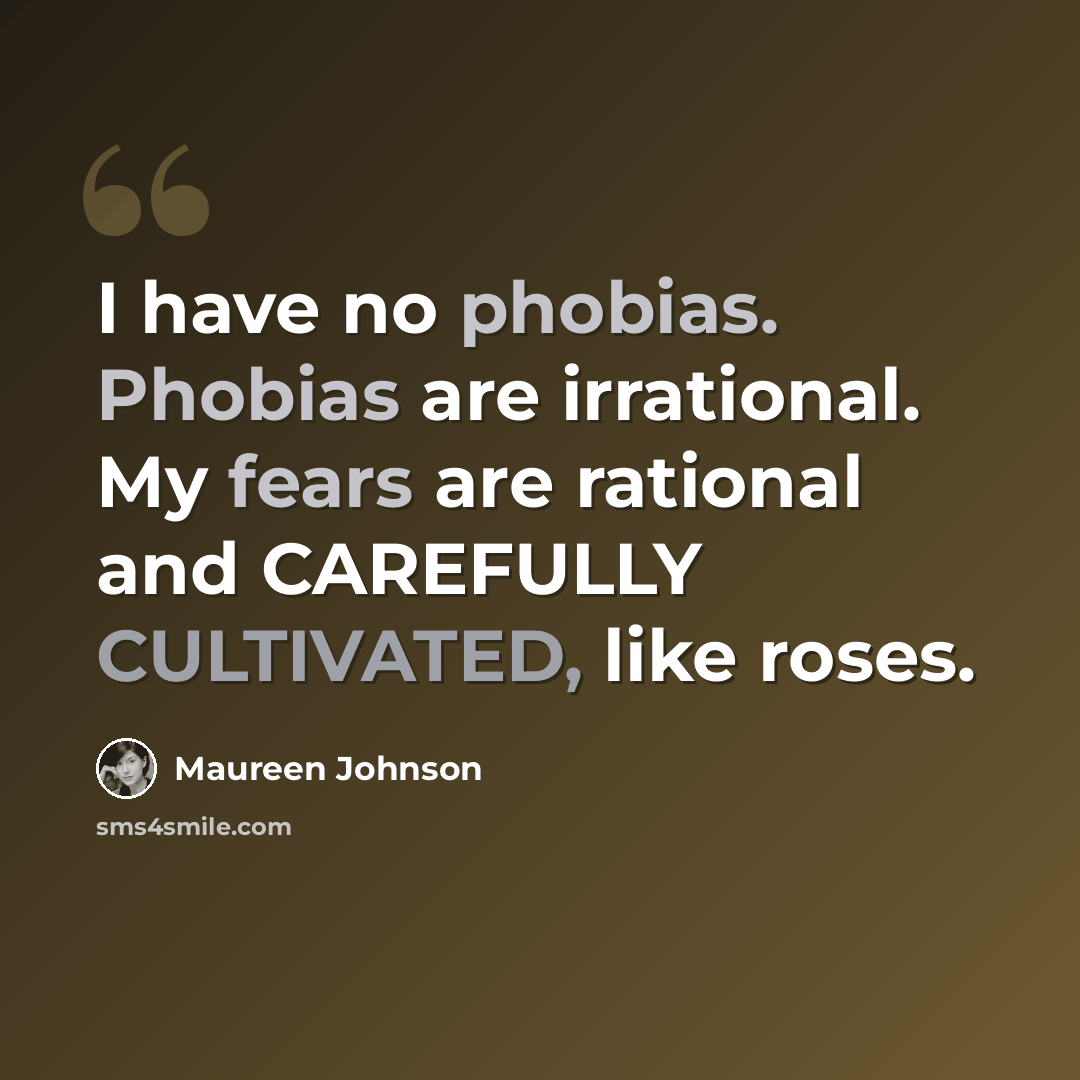 “I have no phobias. Phobias are irrational. My fears are rational and CAREFULLY CULTIVATED, like roses.” quote by Maureen Johnson
