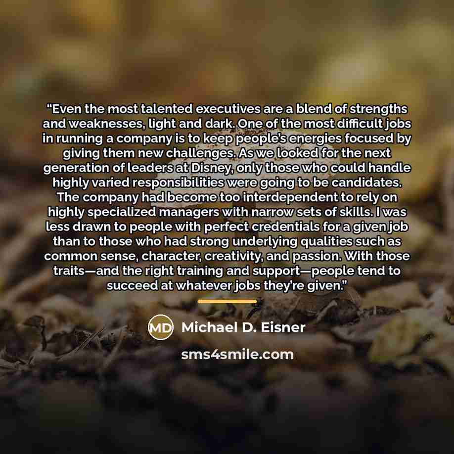 “Even the most talented executives are a blend of strengths and weaknesses, light and dark. One of the most difficult jobs in running a company is to keep people’s energies focused by giving them new challenges. As we looked for the next generation of leaders at Disney, only those who could handle…” quote by Michael D. Eisner