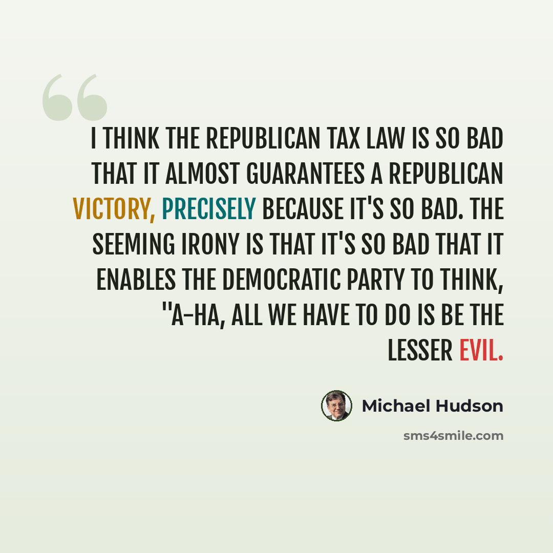 “I think the Republican tax law is so bad that it almost guarantees a Republican victory, precisely because it's so bad. The seeming irony is that it's so bad that it enables the Democratic Party to think, "A-ha, all we have to do is be the lesser evil.” quote by Michael Hudson