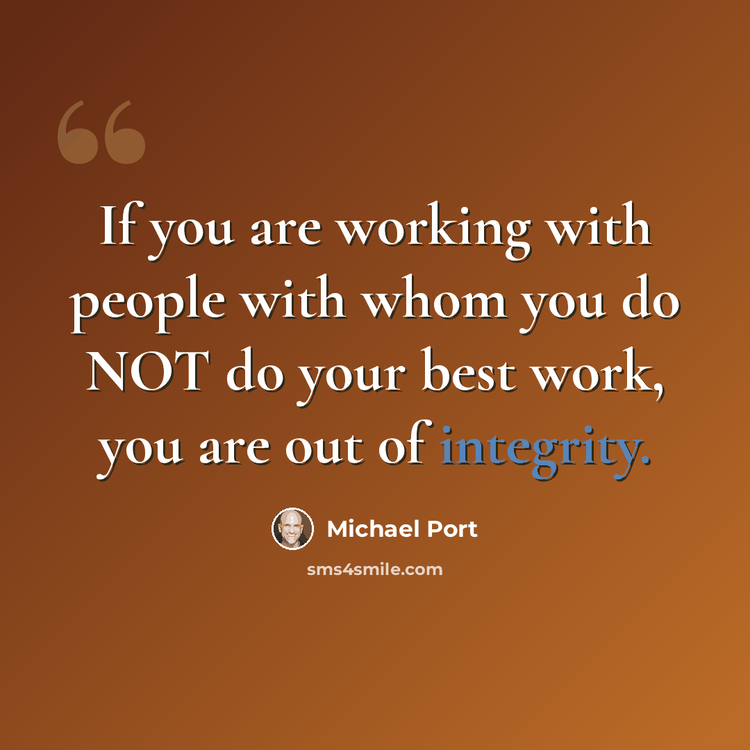“If you are working with people with whom you do NOT do your best work, you are out of integrity.” quote by Michael Port