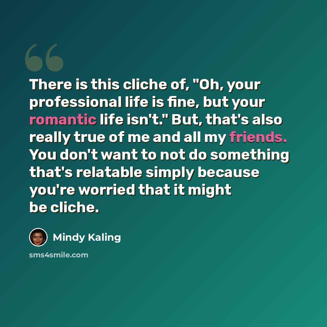 “There is this cliche of, "Oh, your professional life is fine, but your romantic life isn't." But, that's also really true of me and all my friends. You don't want to not do something that's relatable simply because you're worried that it might be cliche.” quote by Mindy Kaling