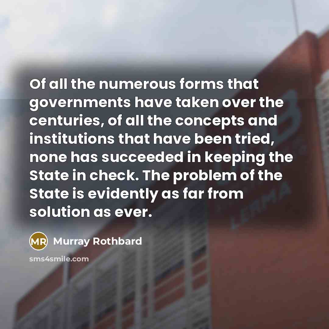“Of all the numerous forms that governments have taken over the centuries, of all the concepts and institutions that have been tried, none has succeeded in keeping the State in check. The problem of the State is evidently as far from solution as ever.” quote by Murray Rothbard