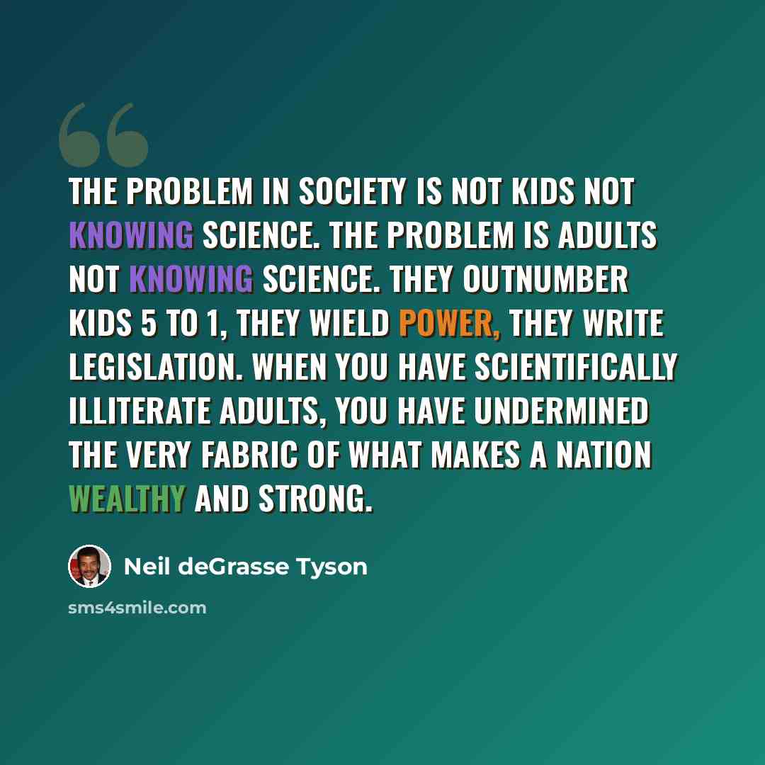 “The problem in society is not kids not knowing science. The problem is adults not knowing science. They outnumber kids 5 to 1, they wield power, they write legislation. When you have scientifically illiterate adults, you have undermined the very fabric of what makes a nation wealthy and strong.” quote by Neil deGrasse Tyson