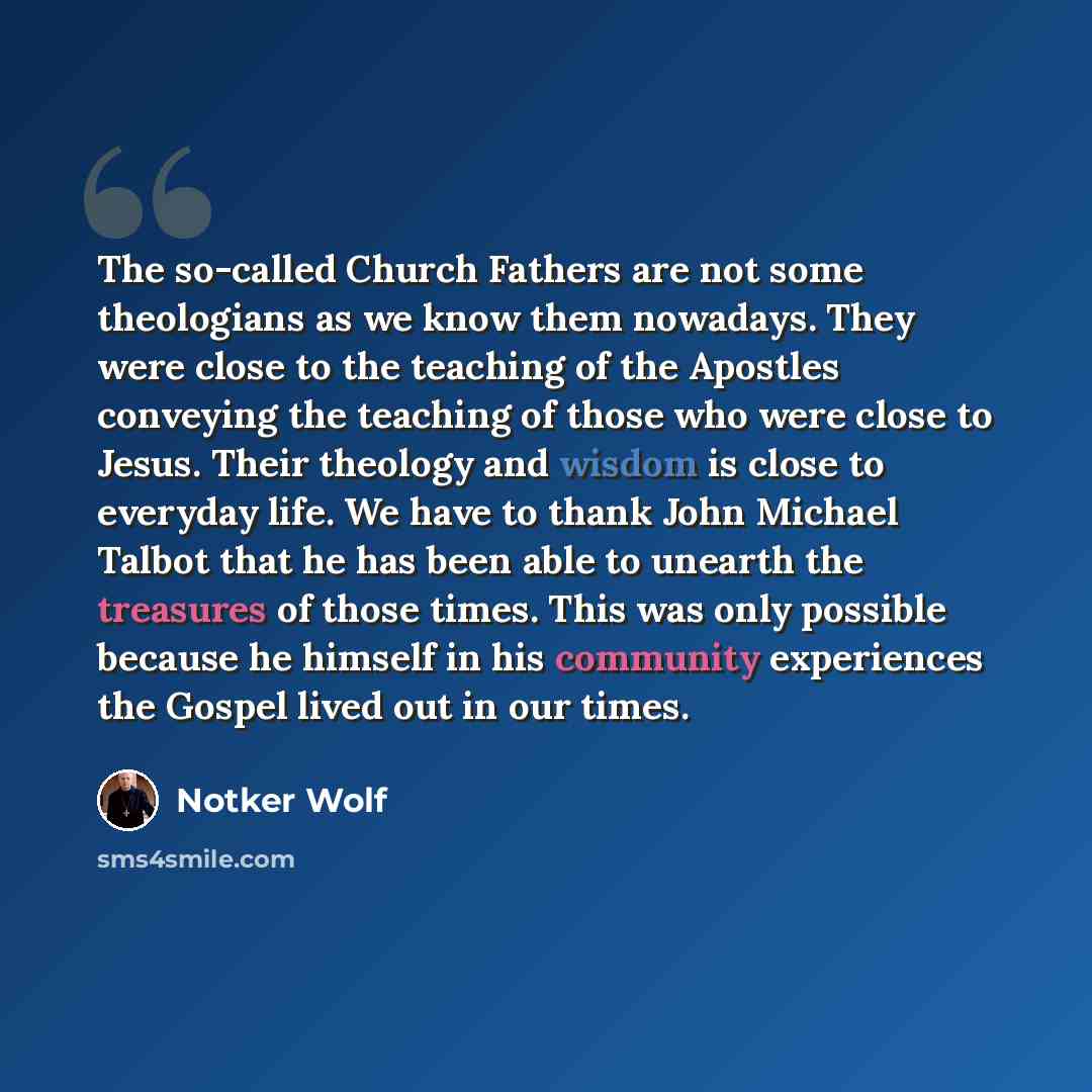 “The so-called Church Fathers are not some theologians as we know them nowadays. They were close to the teaching of the Apostles conveying the teaching of those who were close to Jesus. Their theology and wisdom is close to everyday life. We have to thank John Michael Talbot that he has been able…” quote by Notker Wolf