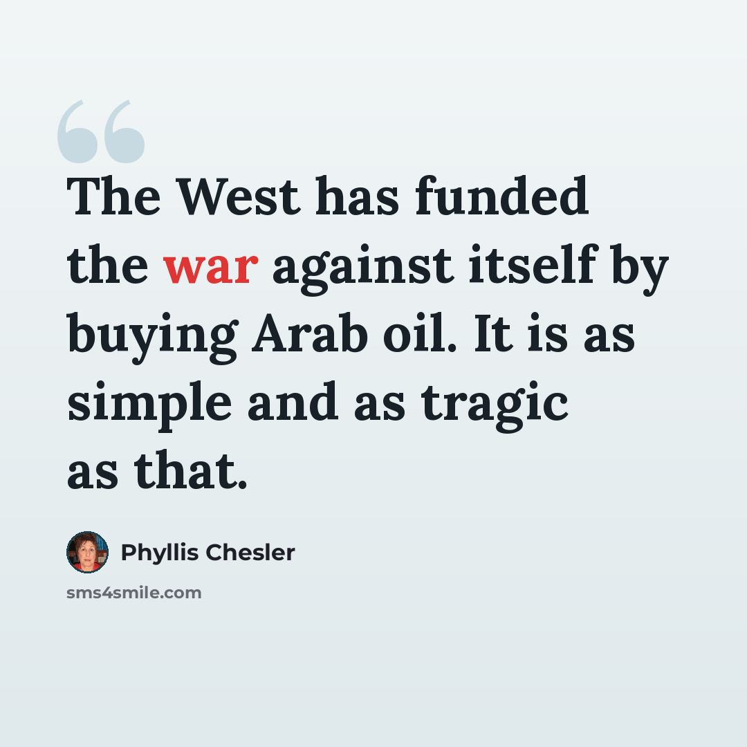 “The West has funded the war against itself by buying Arab oil. It is as simple and as tragic as that.” quote by Phyllis Chesler