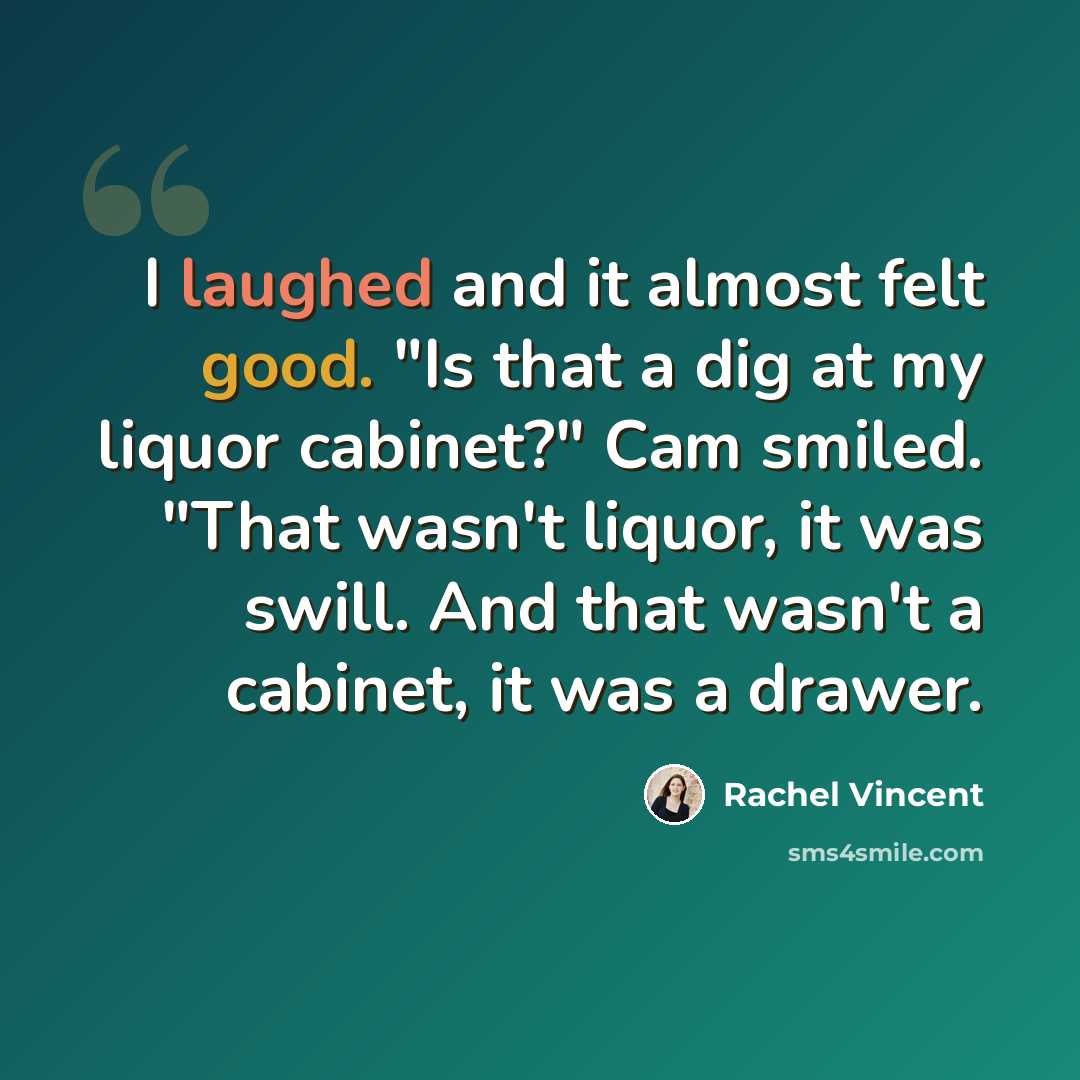 “I laughed and it almost felt good. "Is that a dig at my liquor cabinet?" Cam smiled. "That wasn't liquor, it was swill. And that wasn't a cabinet, it was a drawer.” quote by Rachel Vincent