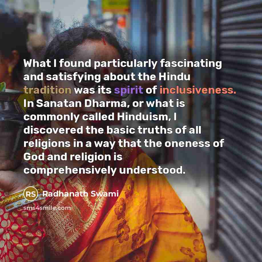 “What I found particularly fascinating and satisfying about the Hindu tradition was its spirit of inclusiveness. In Sanatan Dharma, or what is commonly called Hinduism, I discovered the basic truths of all religions in a way that the oneness of God and religion is comprehensively understood.” quote by Radhanath Swami