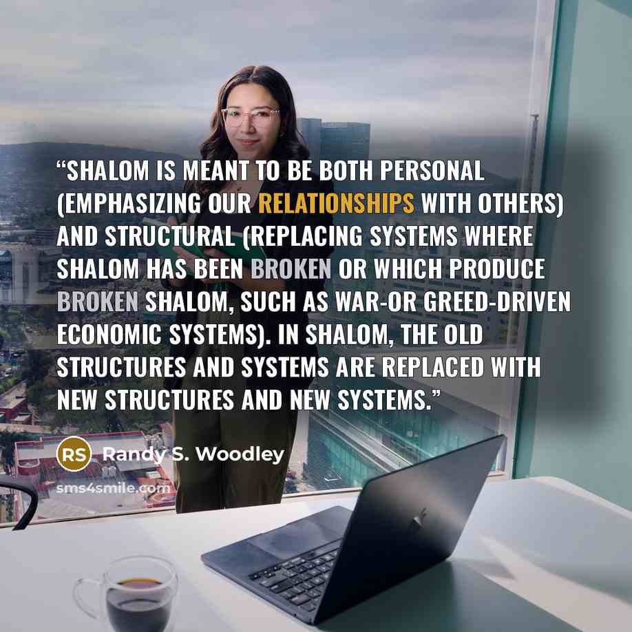 “Shalom is meant to be both personal (emphasizing our relationships with others) and structural (replacing systems where shalom has been broken or which produce broken shalom, such as war-or greed-driven economic systems). In shalom, the old structures and systems are replaced with new structures…” quote by Randy S. Woodley