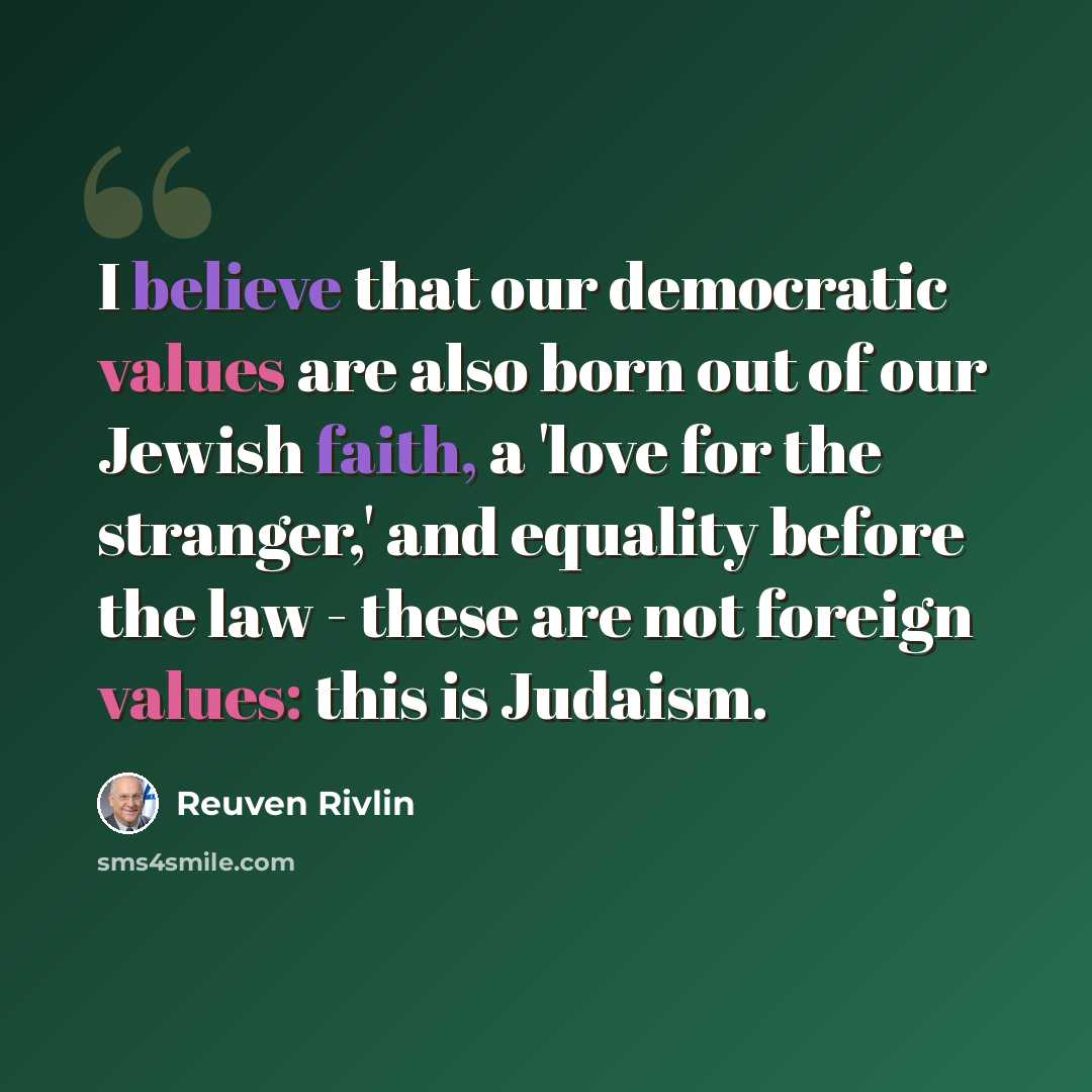 “I believe that our democratic values are also born out of our Jewish faith, a 'love for the stranger,' and equality before the law - these are not foreign values: this is Judaism.” quote by Reuven Rivlin